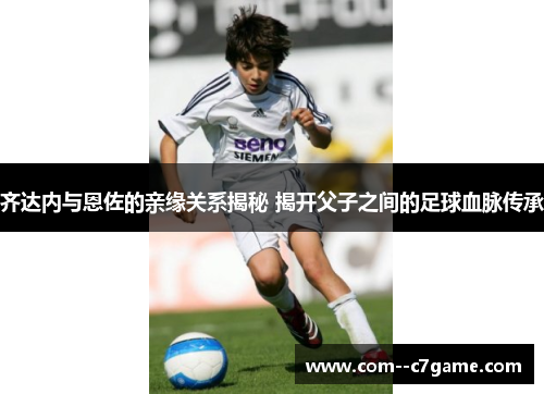 齐达内与恩佐的亲缘关系揭秘 揭开父子之间的足球血脉传承